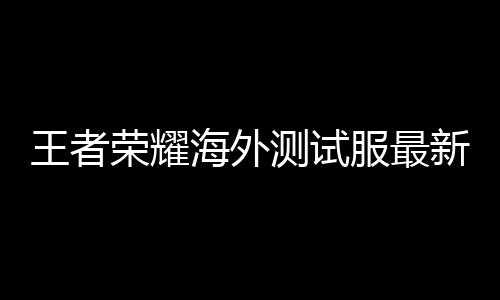 王者荣耀海外测试服最新版