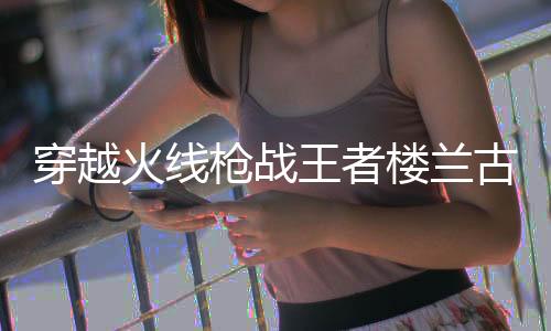 穿越火线枪战王者楼兰古墓测试版