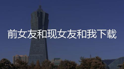 前女友和现女友和我下载