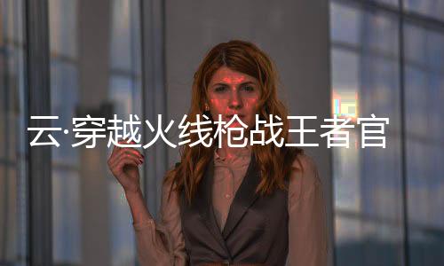 云·穿越火线枪战王者官方版
