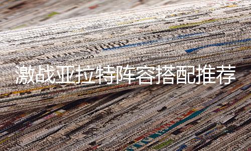 激战亚拉特阵容搭配推荐 *强近战打法